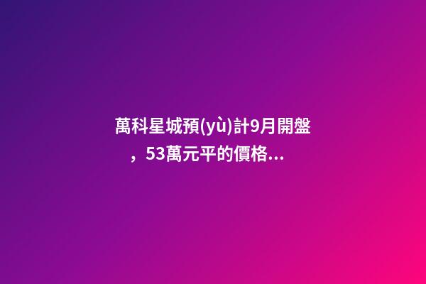 萬科星城預(yù)計9月開盤，5.3萬元/平的價格你能接受嗎？